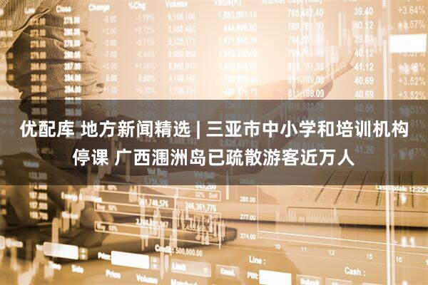 优配库 地方新闻精选 | 三亚市中小学和培训机构停课 广西涠洲岛已疏散游客近万人