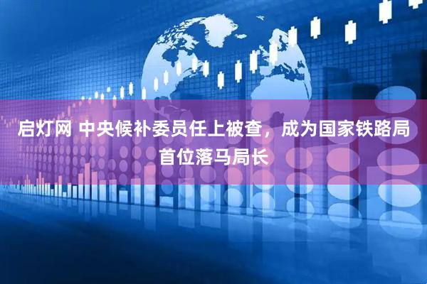 启灯网 中央候补委员任上被查，成为国家铁路局首位落马局长