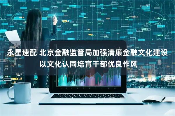 永星速配 北京金融监管局加强清廉金融文化建设 以文化认同培育干部优良作风