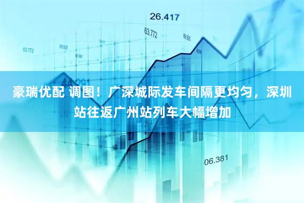 豪瑞优配 调图！广深城际发车间隔更均匀，深圳站往返广州站列车大幅增加
