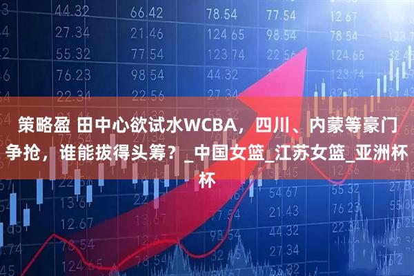 策略盈 田中心欲试水WCBA，四川、内蒙等豪门争抢，谁能拔得头筹？_中国女篮_江苏女篮_亚洲杯