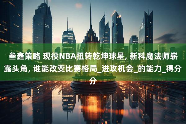 叁鑫策略 现役NBA扭转乾坤球星, 新科魔法师崭露头角, 谁能改变比赛格局_进攻机会_的能力_得分