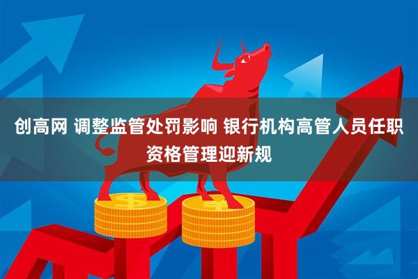 创高网 调整监管处罚影响 银行机构高管人员任职资格管理迎新规