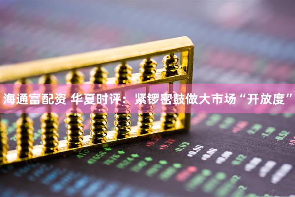 海通富配资 华夏时评：紧锣密鼓做大市场“开放度”
