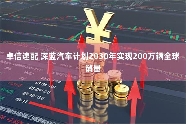 卓信速配 深蓝汽车计划2030年实现200万辆全球销量