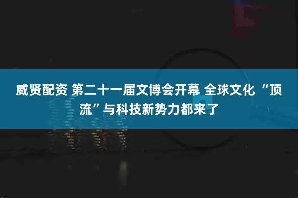 威贤配资 第二十一届文博会开幕 全球文化 “顶流”与科技新势力都来了