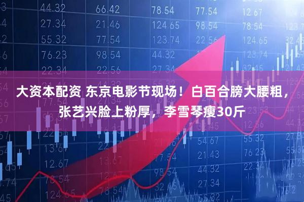大资本配资 东京电影节现场!白百合膀大腰粗,张艺兴脸上粉厚,李雪琴瘦30斤