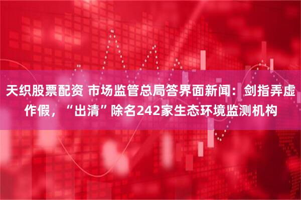 天织股票配资 市场监管总局答界面新闻:剑指弄虚作假,“出清”除名242家生态环境监测机构