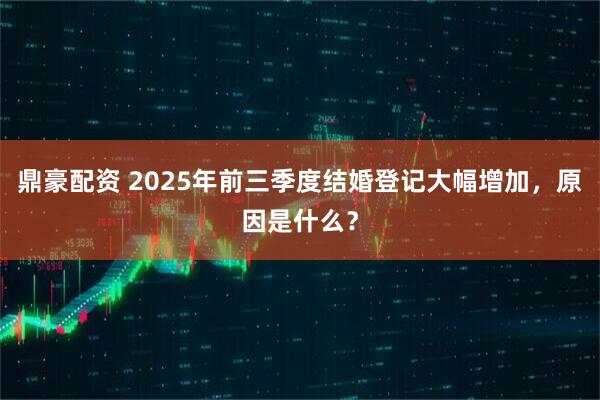 鼎豪配资 2025年前三季度结婚登记大幅增加,原因是什么?