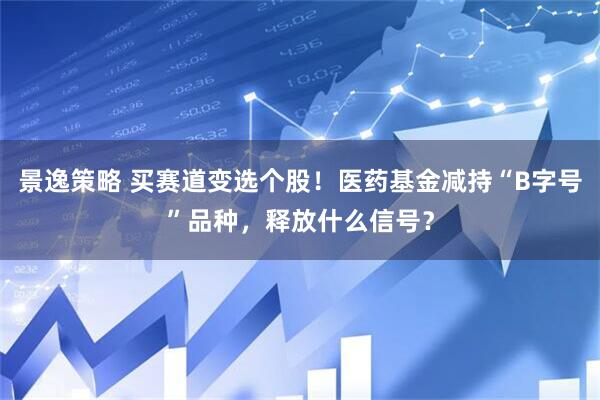 景逸策略 买赛道变选个股!医药基金减持“B字号”品种,释放什么信号?
